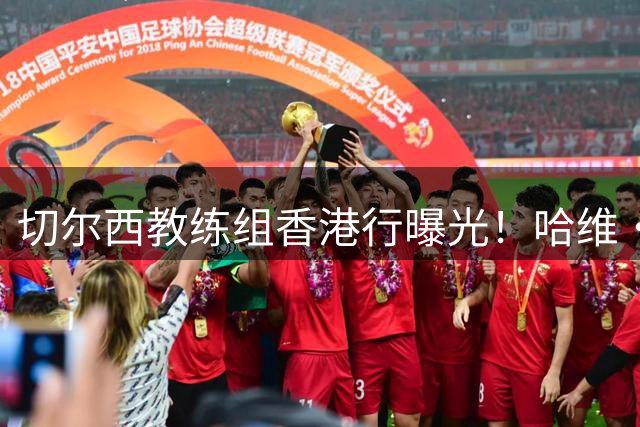 切尔西教练组香港行曝光！哈维·阿隆索携八人团队亮相